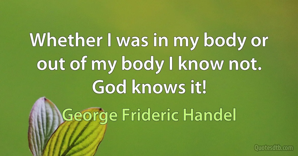 Whether I was in my body or out of my body I know not. God knows it! (George Frideric Handel)