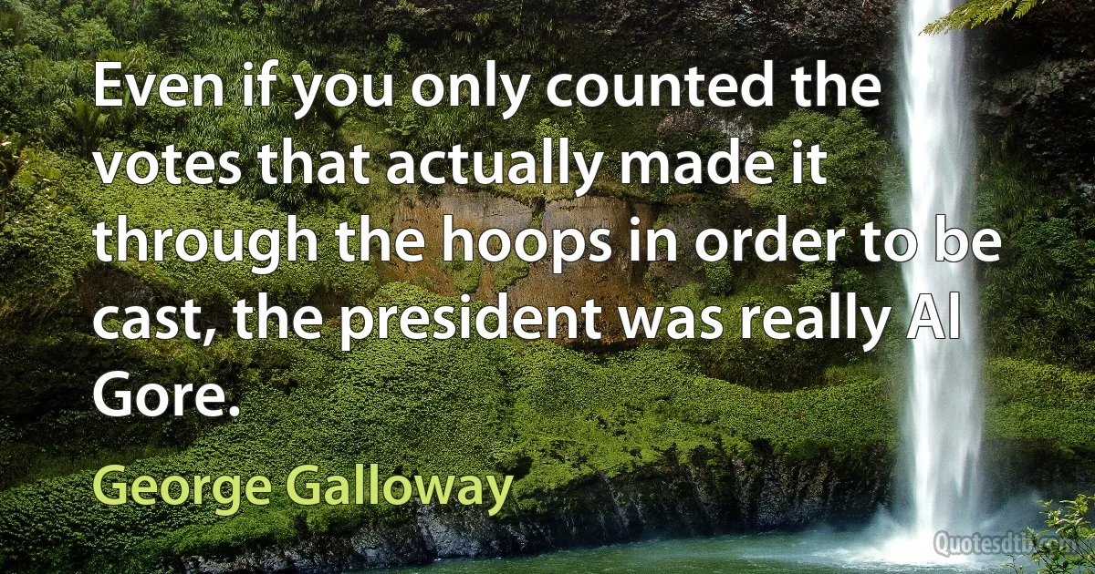 Even if you only counted the votes that actually made it through the hoops in order to be cast, the president was really Al Gore. (George Galloway)