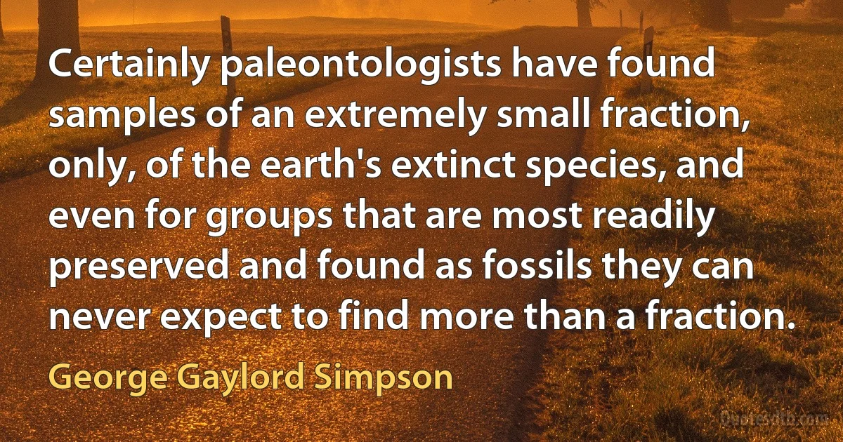 Certainly paleontologists have found samples of an extremely small fraction, only, of the earth's extinct species, and even for groups that are most readily preserved and found as fossils they can never expect to find more than a fraction. (George Gaylord Simpson)