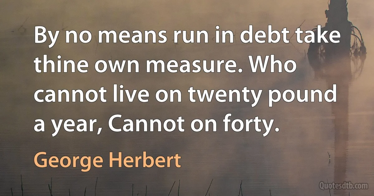 By no means run in debt take thine own measure. Who cannot live on twenty pound a year, Cannot on forty. (George Herbert)