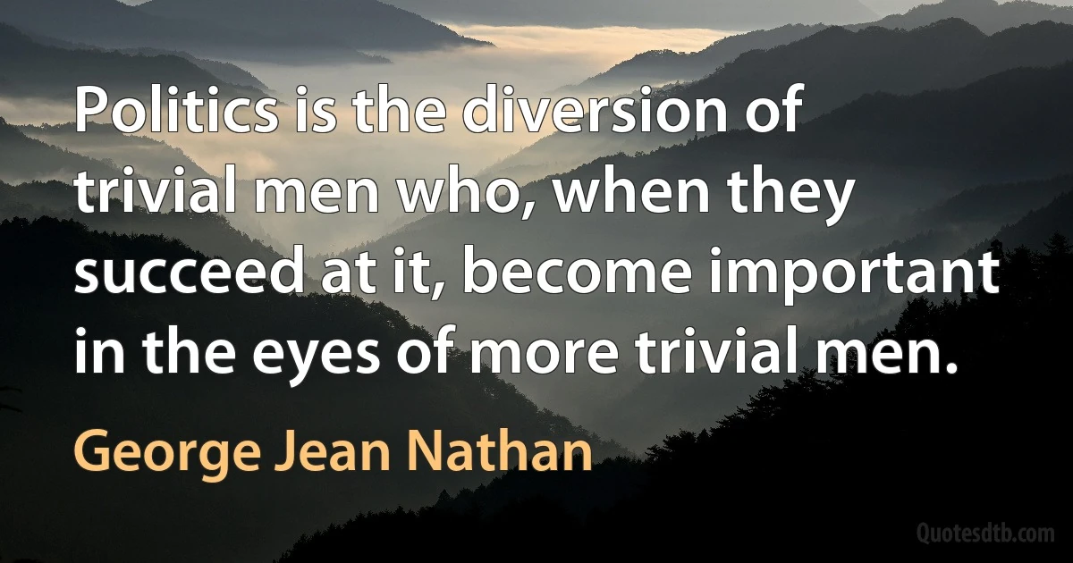 Politics is the diversion of trivial men who, when they succeed at it, become important in the eyes of more trivial men. (George Jean Nathan)