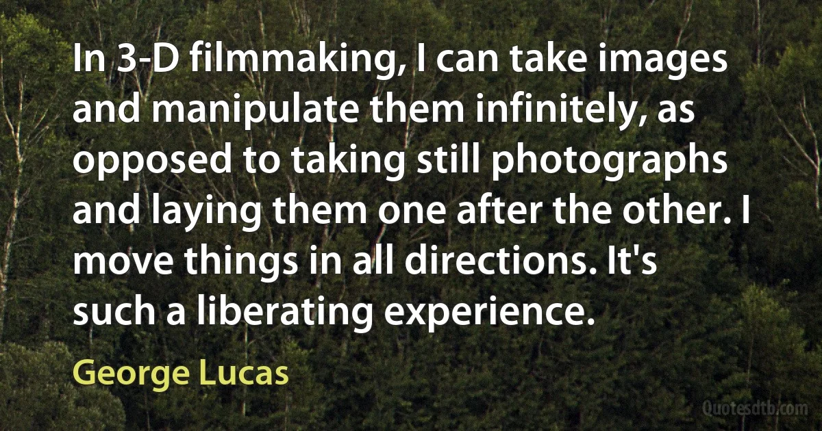 In 3-D filmmaking, I can take images and manipulate them infinitely, as opposed to taking still photographs and laying them one after the other. I move things in all directions. It's such a liberating experience. (George Lucas)