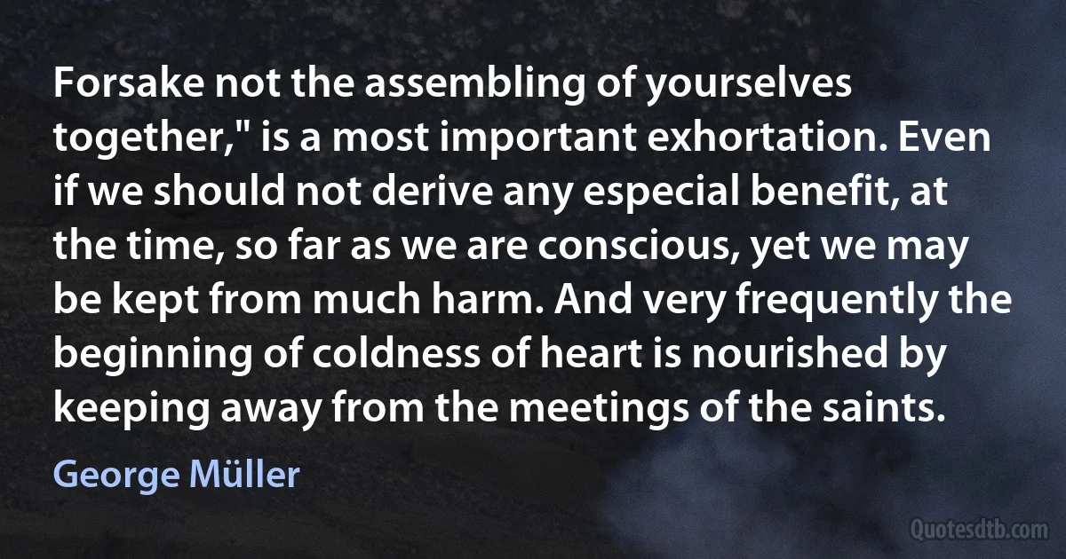 Forsake not the assembling of yourselves together," is a most important exhortation. Even if we should not derive any especial benefit, at the time, so far as we are conscious, yet we may be kept from much harm. And very frequently the beginning of coldness of heart is nourished by keeping away from the meetings of the saints. (George Müller)