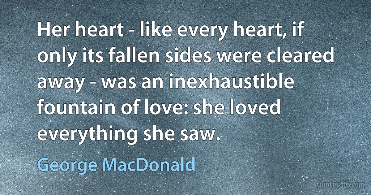 Her heart - like every heart, if only its fallen sides were cleared away - was an inexhaustible fountain of love: she loved everything she saw. (George MacDonald)