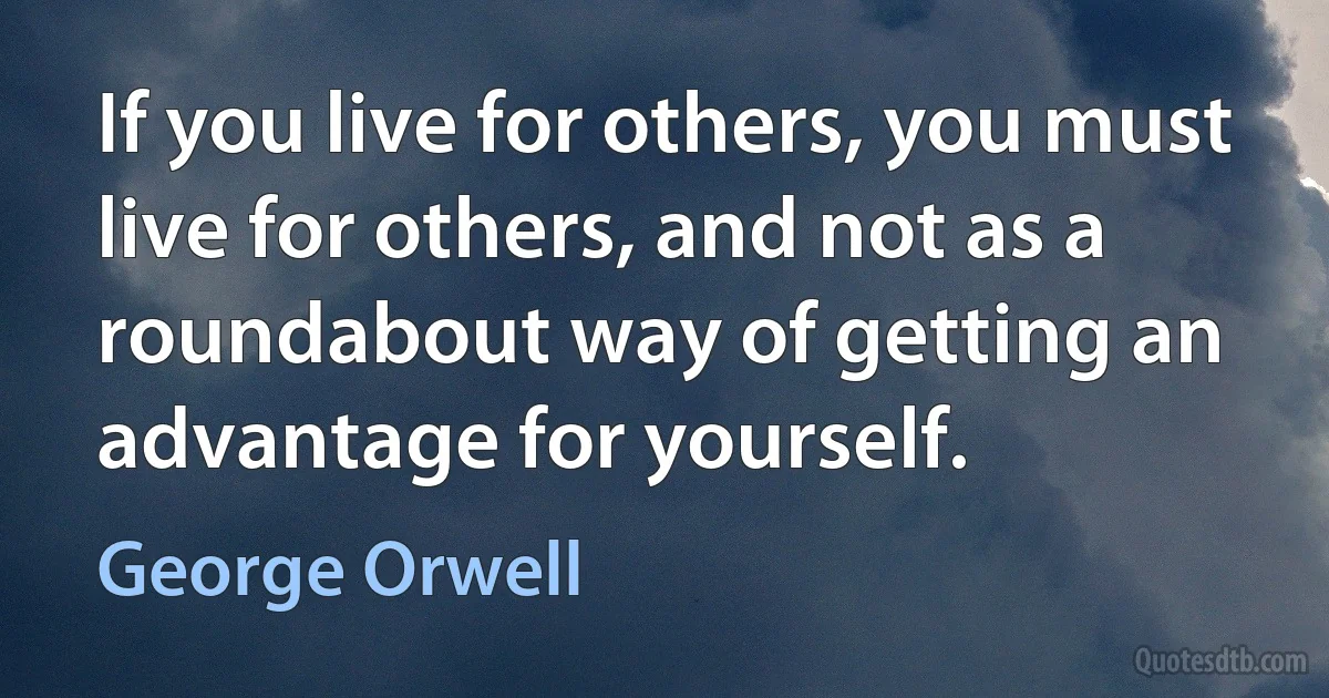 If you live for others, you must live for others, and not as a roundabout way of getting an advantage for yourself. (George Orwell)