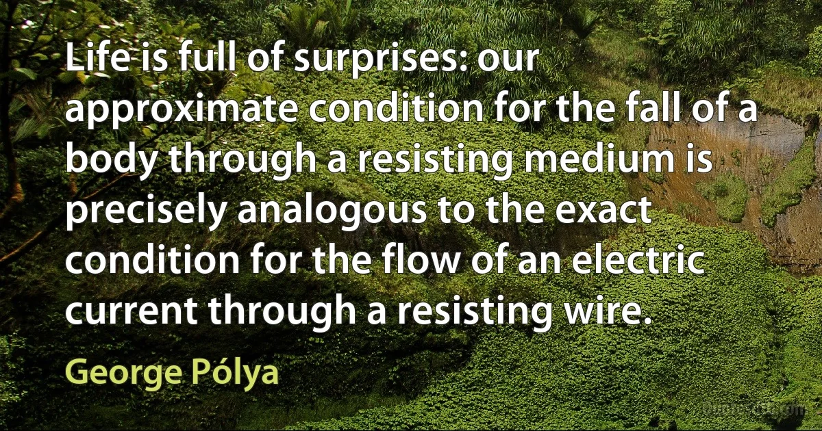 Life is full of surprises: our approximate condition for the fall of a body through a resisting medium is precisely analogous to the exact condition for the flow of an electric current through a resisting wire. (George Pólya)