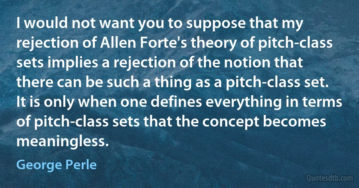 I would not want you to suppose that my rejection of Allen Forte's theory of pitch-class sets implies a rejection of the notion that there can be such a thing as a pitch-class set. It is only when one defines everything in terms of pitch-class sets that the concept becomes meaningless. (George Perle)