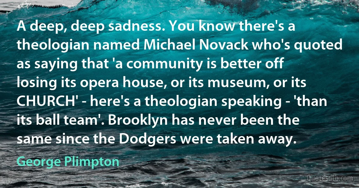 A deep, deep sadness. You know there's a theologian named Michael Novack who's quoted as saying that 'a community is better off losing its opera house, or its museum, or its CHURCH' - here's a theologian speaking - 'than its ball team'. Brooklyn has never been the same since the Dodgers were taken away. (George Plimpton)