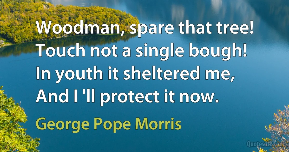 Woodman, spare that tree!
Touch not a single bough!
In youth it sheltered me,
And I 'll protect it now. (George Pope Morris)