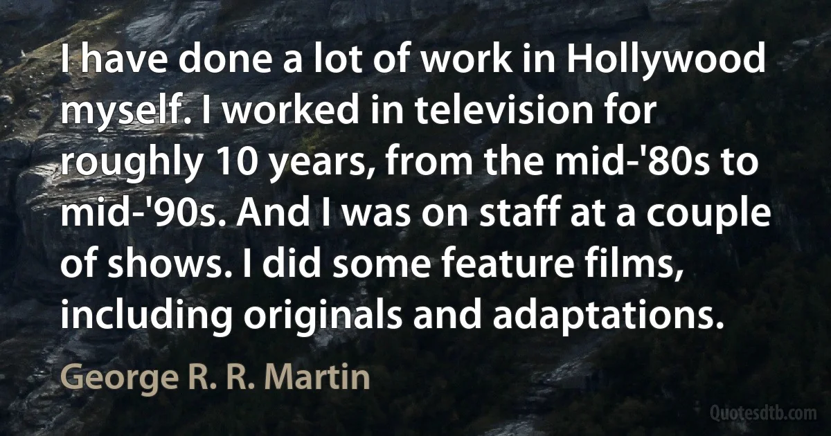 I have done a lot of work in Hollywood myself. I worked in television for roughly 10 years, from the mid-'80s to mid-'90s. And I was on staff at a couple of shows. I did some feature films, including originals and adaptations. (George R. R. Martin)