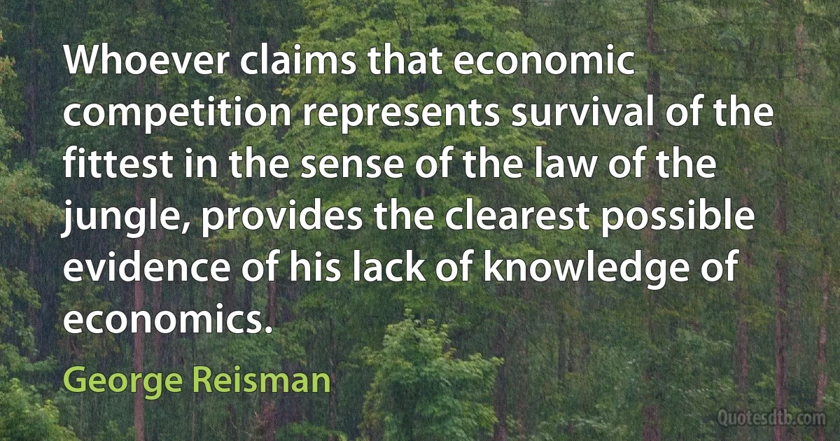 Whoever claims that economic competition represents survival of the fittest in the sense of the law of the jungle, provides the clearest possible evidence of his lack of knowledge of economics. (George Reisman)