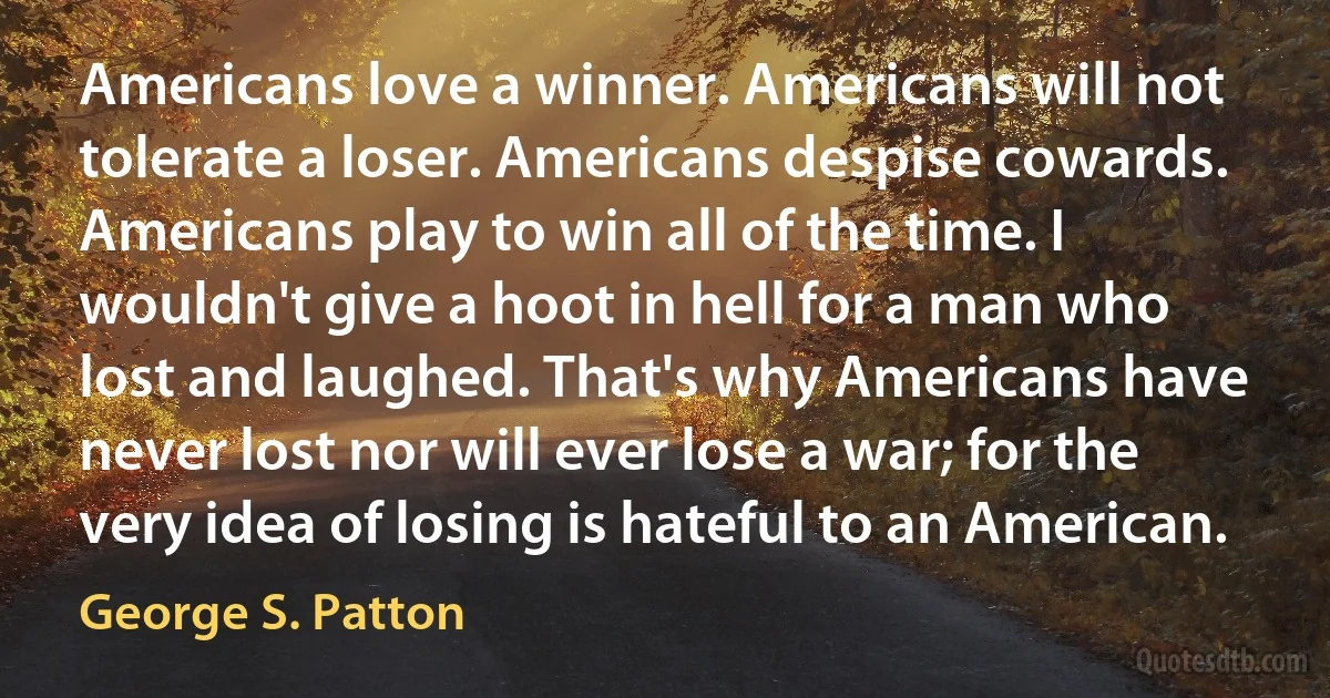 Americans love a winner. Americans will not tolerate a loser. Americans despise cowards. Americans play to win all of the time. I wouldn't give a hoot in hell for a man who lost and laughed. That's why Americans have never lost nor will ever lose a war; for the very idea of losing is hateful to an American. (George S. Patton)