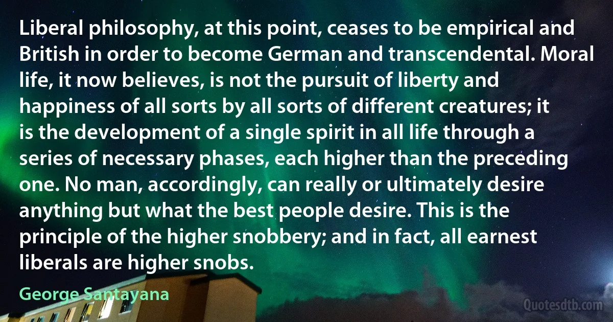 Liberal philosophy, at this point, ceases to be empirical and British in order to become German and transcendental. Moral life, it now believes, is not the pursuit of liberty and happiness of all sorts by all sorts of different creatures; it is the development of a single spirit in all life through a series of necessary phases, each higher than the preceding one. No man, accordingly, can really or ultimately desire anything but what the best people desire. This is the principle of the higher snobbery; and in fact, all earnest liberals are higher snobs. (George Santayana)