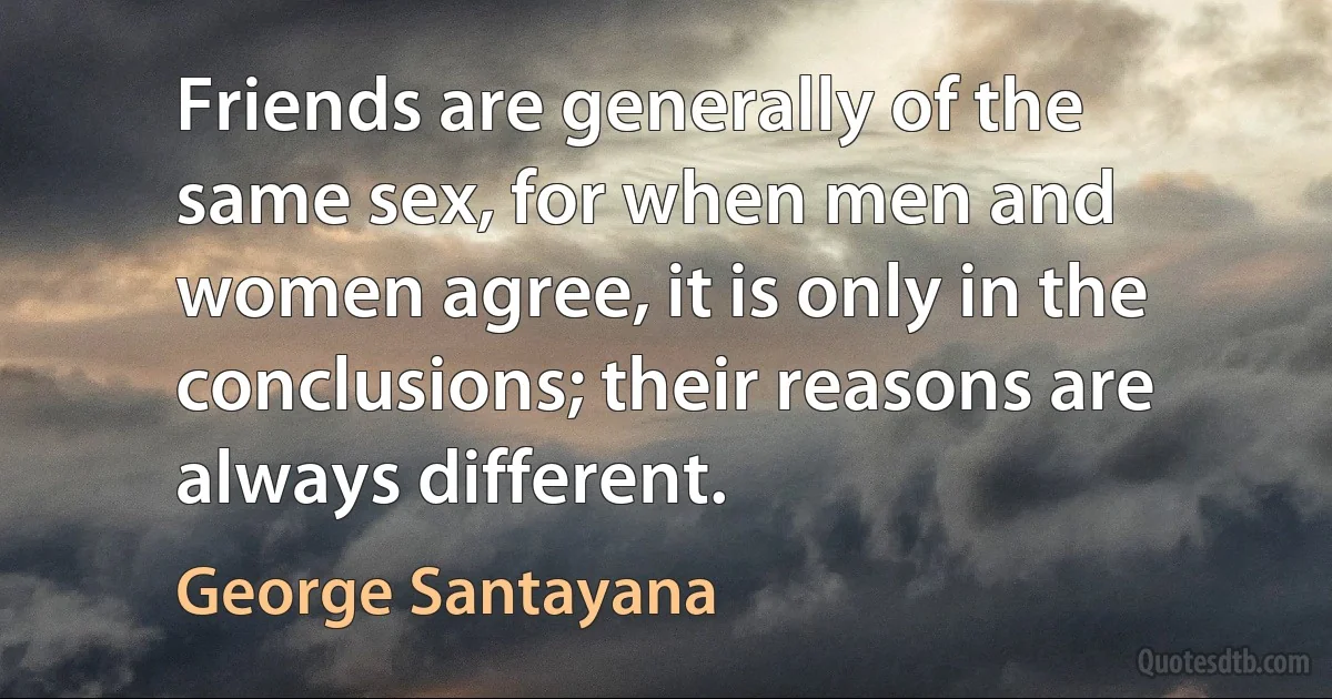 Friends are generally of the same sex, for when men and women agree, it is only in the conclusions; their reasons are always different. (George Santayana)