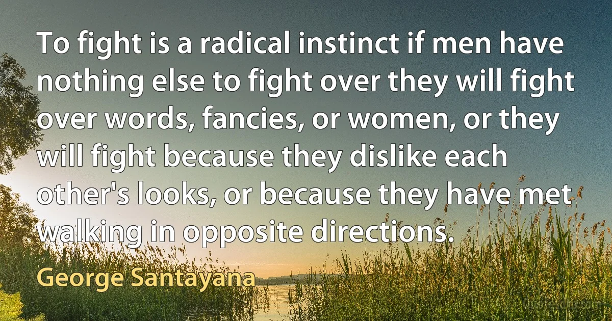 To fight is a radical instinct if men have nothing else to fight over they will fight over words, fancies, or women, or they will fight because they dislike each other's looks, or because they have met walking in opposite directions. (George Santayana)