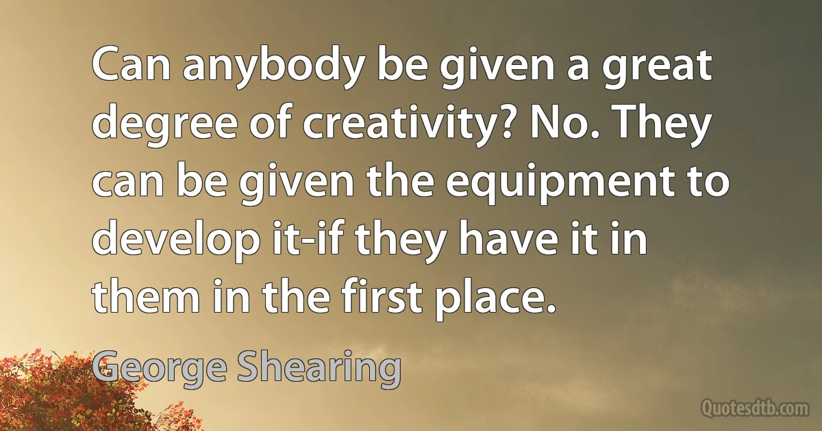 Can anybody be given a great degree of creativity? No. They can be given the equipment to develop it-if they have it in them in the first place. (George Shearing)