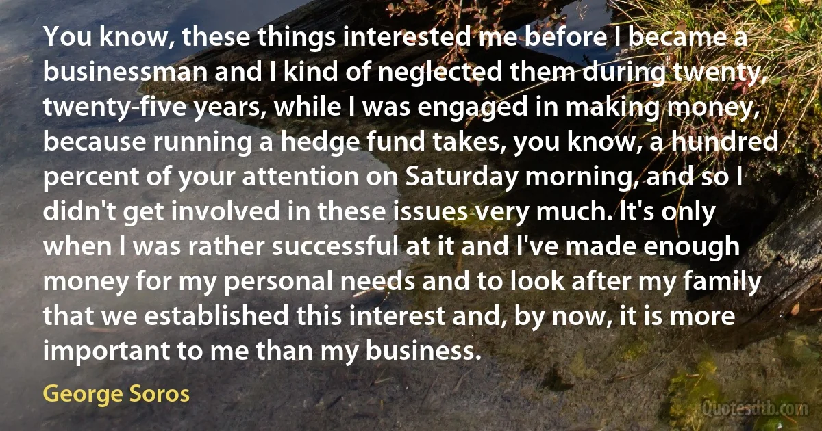 You know, these things interested me before I became a businessman and I kind of neglected them during twenty, twenty-five years, while I was engaged in making money, because running a hedge fund takes, you know, a hundred percent of your attention on Saturday morning, and so I didn't get involved in these issues very much. It's only when I was rather successful at it and I've made enough money for my personal needs and to look after my family that we established this interest and, by now, it is more important to me than my business. (George Soros)