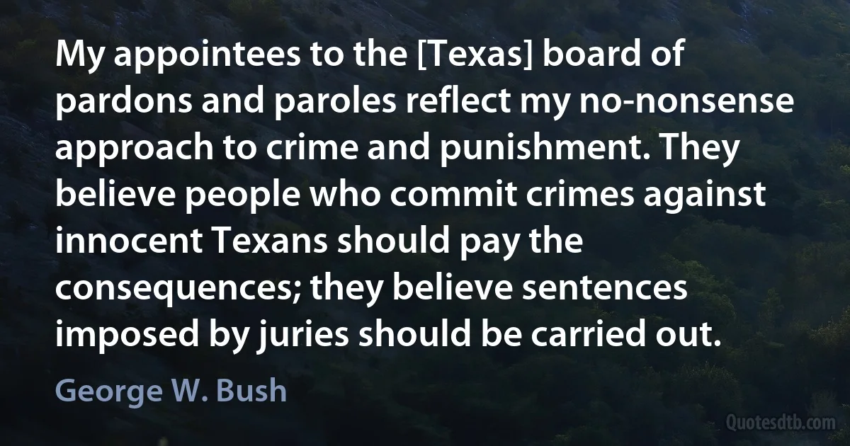 My appointees to the [Texas] board of pardons and paroles reflect my no-nonsense approach to crime and punishment. They believe people who commit crimes against innocent Texans should pay the consequences; they believe sentences imposed by juries should be carried out. (George W. Bush)