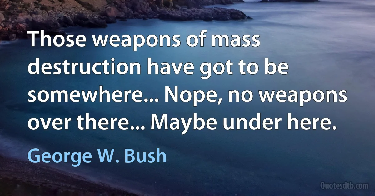 Those weapons of mass destruction have got to be somewhere... Nope, no weapons over there... Maybe under here. (George W. Bush)