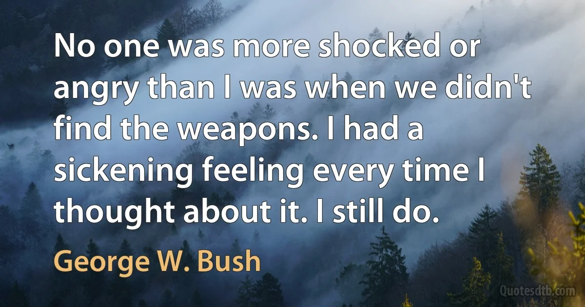 No one was more shocked or angry than I was when we didn't find the weapons. I had a sickening feeling every time I thought about it. I still do. (George W. Bush)