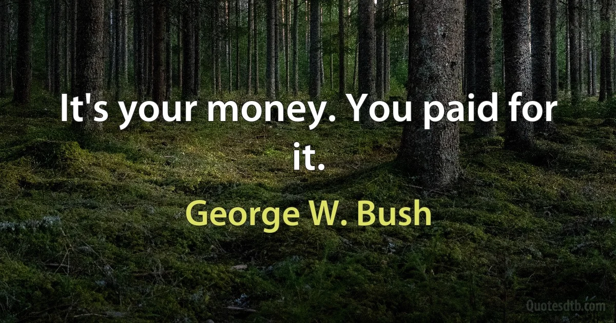 It's your money. You paid for it. (George W. Bush)