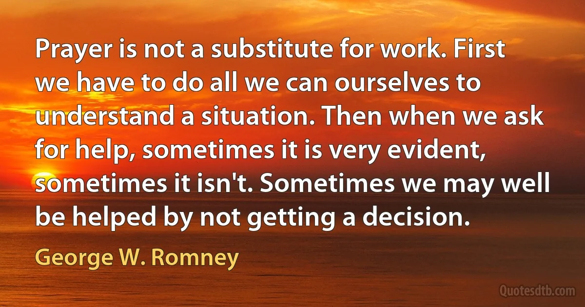 Prayer is not a substitute for work. First we have to do all we can ourselves to understand a situation. Then when we ask for help, sometimes it is very evident, sometimes it isn't. Sometimes we may well be helped by not getting a decision. (George W. Romney)