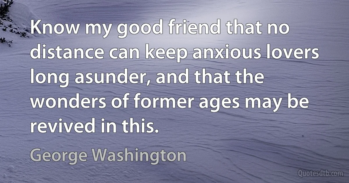 Know my good friend that no distance can keep anxious lovers long asunder, and that the wonders of former ages may be revived in this. (George Washington)