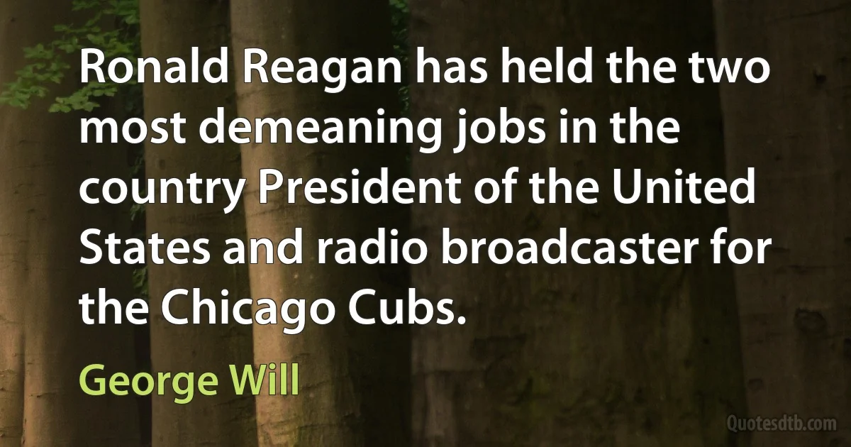 Ronald Reagan has held the two most demeaning jobs in the country President of the United States and radio broadcaster for the Chicago Cubs. (George Will)