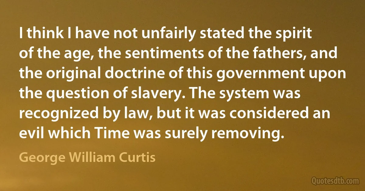 I think I have not unfairly stated the spirit of the age, the sentiments of the fathers, and the original doctrine of this government upon the question of slavery. The system was recognized by law, but it was considered an evil which Time was surely removing. (George William Curtis)