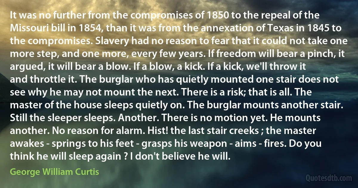 It was no further from the compromises of 1850 to the repeal of the Missouri bill in 1854, than it was from the annexation of Texas in 1845 to the compromises. Slavery had no reason to fear that it could not take one more step, and one more, every few years. If freedom will bear a pinch, it argued, it will bear a blow. If a blow, a kick. If a kick, we'll throw it and throttle it. The burglar who has quietly mounted one stair does not see why he may not mount the next. There is a risk; that is all. The master of the house sleeps quietly on. The burglar mounts another stair. Still the sleeper sleeps. Another. There is no motion yet. He mounts another. No reason for alarm. Hist! the last stair creeks ; the master awakes - springs to his feet - grasps his weapon - aims - fires. Do you think he will sleep again ? I don't believe he will. (George William Curtis)