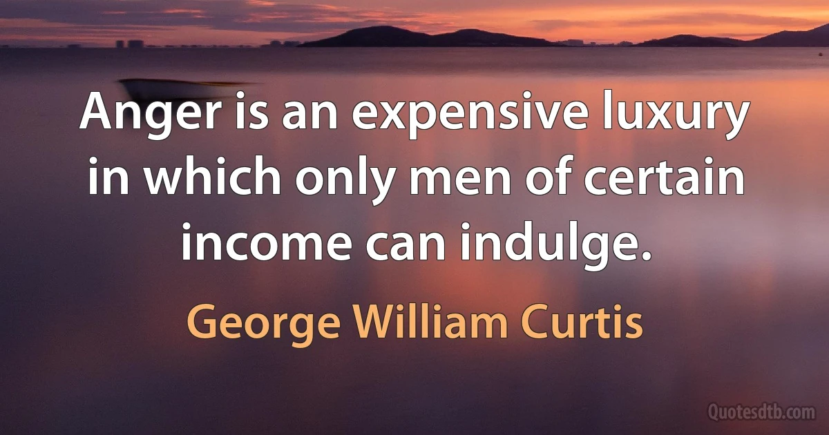 Anger is an expensive luxury in which only men of certain income can indulge. (George William Curtis)