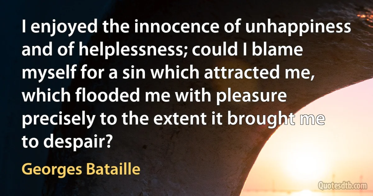 I enjoyed the innocence of unhappiness and of helplessness; could I blame myself for a sin which attracted me, which flooded me with pleasure precisely to the extent it brought me to despair? (Georges Bataille)