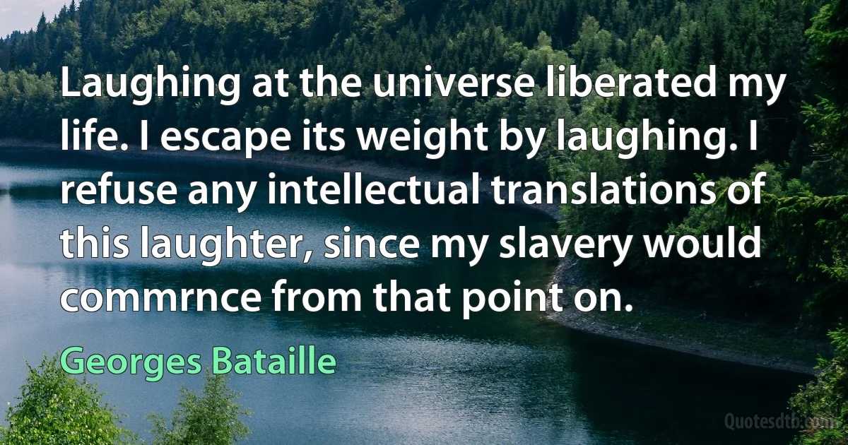 Laughing at the universe liberated my life. I escape its weight by laughing. I refuse any intellectual translations of this laughter, since my slavery would commrnce from that point on. (Georges Bataille)