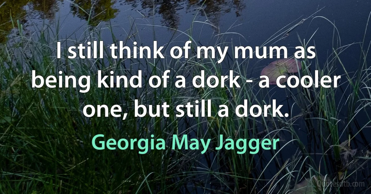 I still think of my mum as being kind of a dork - a cooler one, but still a dork. (Georgia May Jagger)