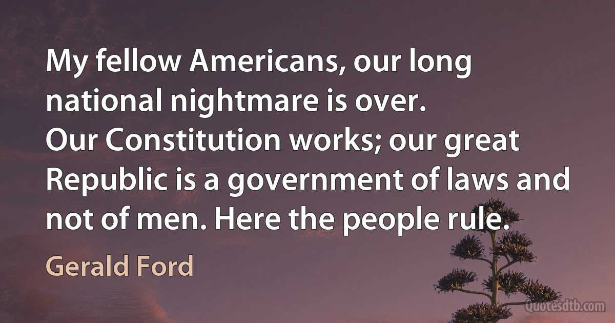 My fellow Americans, our long national nightmare is over.
Our Constitution works; our great Republic is a government of laws and not of men. Here the people rule. (Gerald Ford)