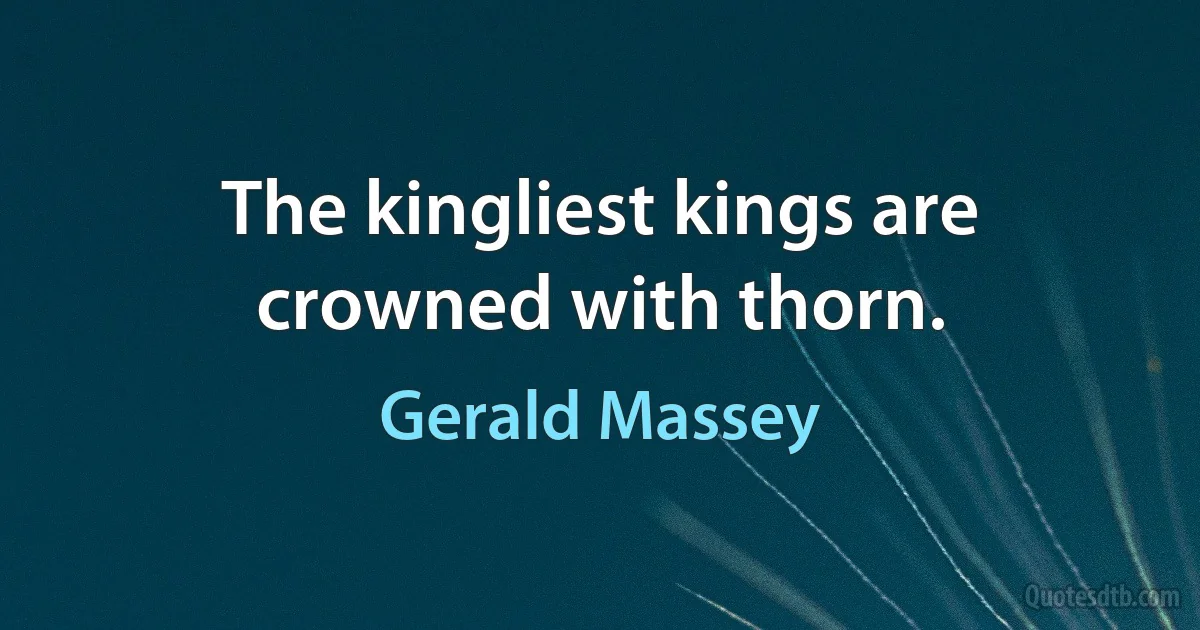 The kingliest kings are crowned with thorn. (Gerald Massey)