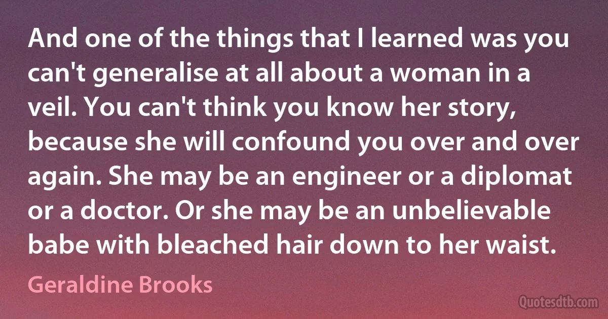 And one of the things that I learned was you can't generalise at all about a woman in a veil. You can't think you know her story, because she will confound you over and over again. She may be an engineer or a diplomat or a doctor. Or she may be an unbelievable babe with bleached hair down to her waist. (Geraldine Brooks)