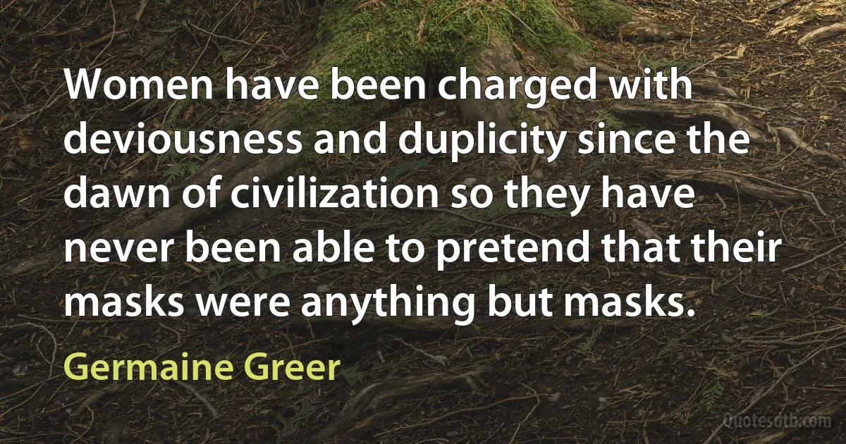 Women have been charged with deviousness and duplicity since the dawn of civilization so they have never been able to pretend that their masks were anything but masks. (Germaine Greer)