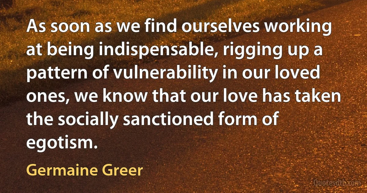 As soon as we find ourselves working at being indispensable, rigging up a pattern of vulnerability in our loved ones, we know that our love has taken the socially sanctioned form of egotism. (Germaine Greer)