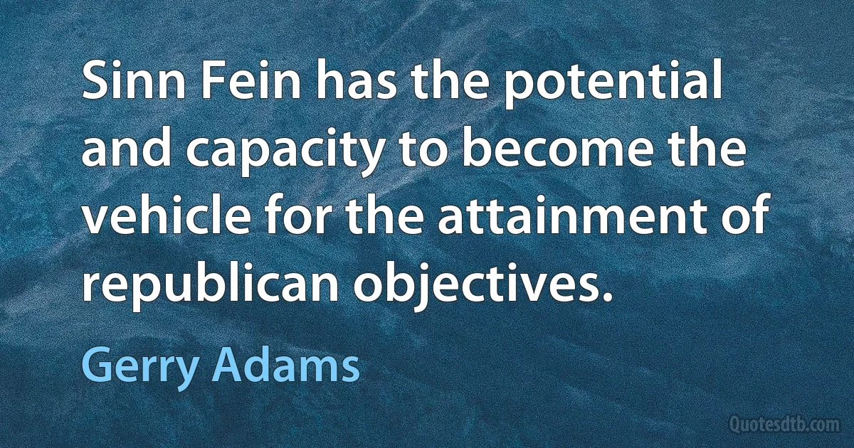 Sinn Fein has the potential and capacity to become the vehicle for the attainment of republican objectives. (Gerry Adams)