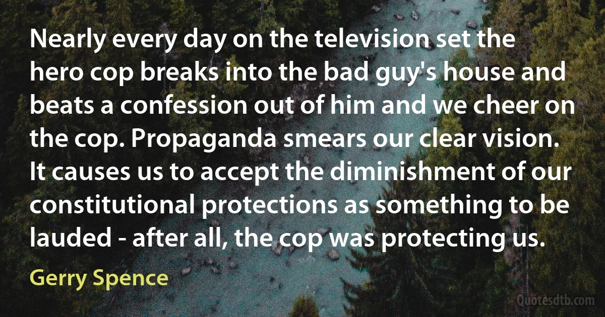 Nearly every day on the television set the hero cop breaks into the bad guy's house and beats a confession out of him and we cheer on the cop. Propaganda smears our clear vision. It causes us to accept the diminishment of our constitutional protections as something to be lauded - after all, the cop was protecting us. (Gerry Spence)