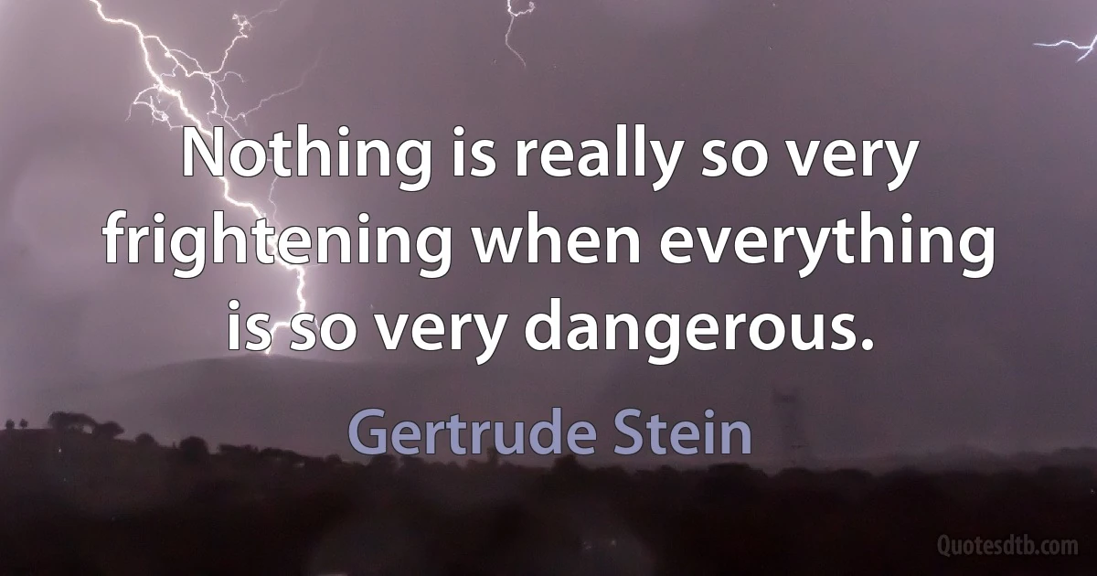 Nothing is really so very frightening when everything is so very dangerous. (Gertrude Stein)