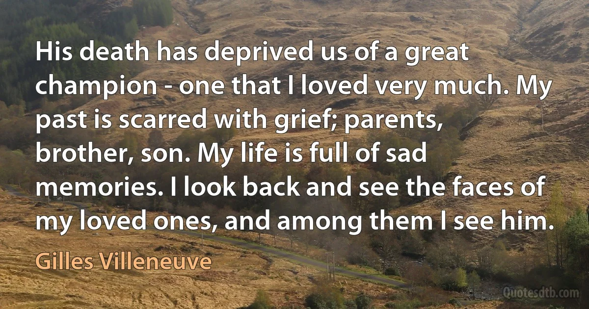 His death has deprived us of a great champion - one that I loved very much. My past is scarred with grief; parents, brother, son. My life is full of sad memories. I look back and see the faces of my loved ones, and among them I see him. (Gilles Villeneuve)