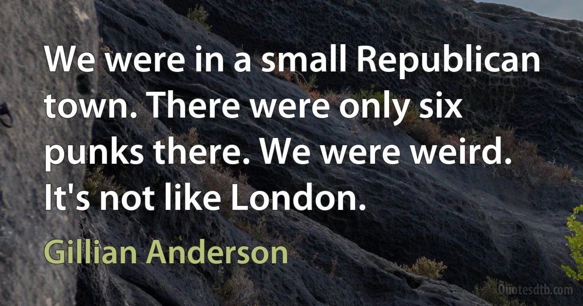 We were in a small Republican town. There were only six punks there. We were weird. It's not like London. (Gillian Anderson)