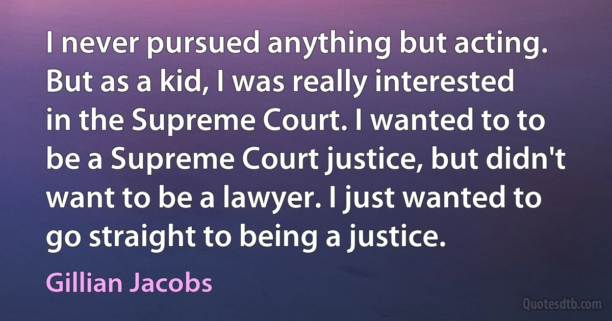 I never pursued anything but acting. But as a kid, I was really interested in the Supreme Court. I wanted to to be a Supreme Court justice, but didn't want to be a lawyer. I just wanted to go straight to being a justice. (Gillian Jacobs)