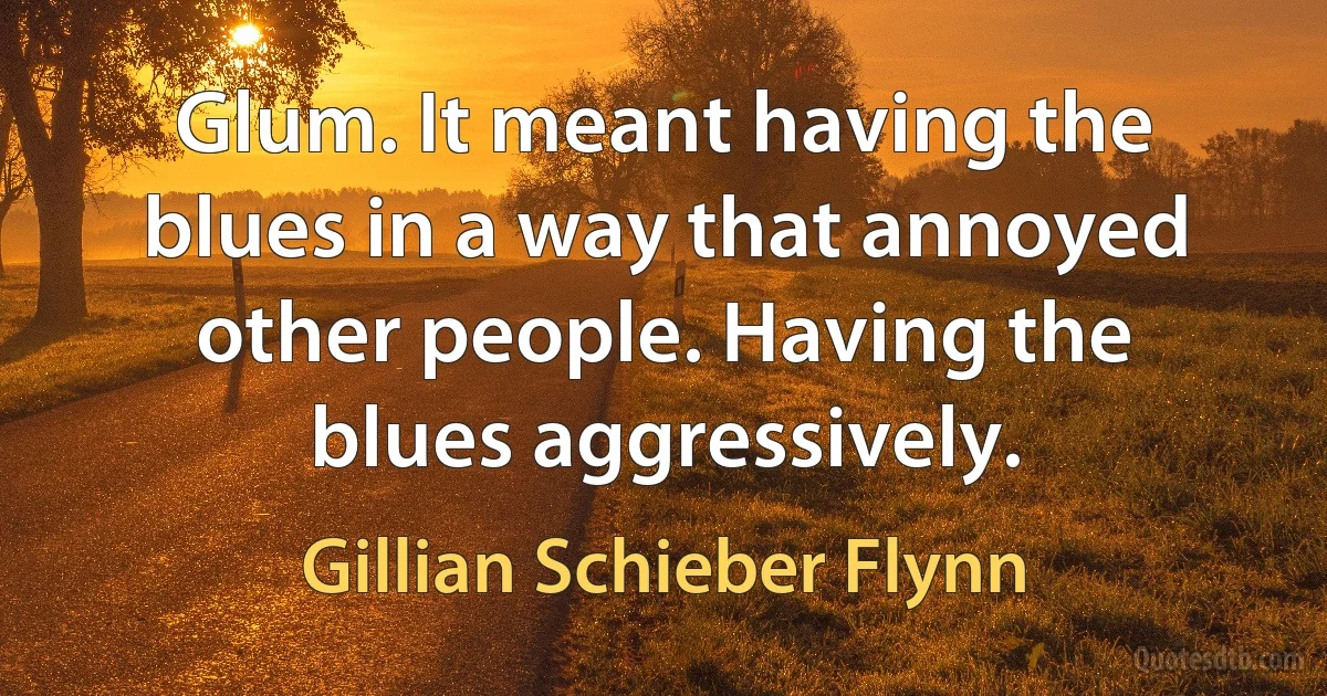 Glum. It meant having the blues in a way that annoyed other people. Having the blues aggressively. (Gillian Schieber Flynn)