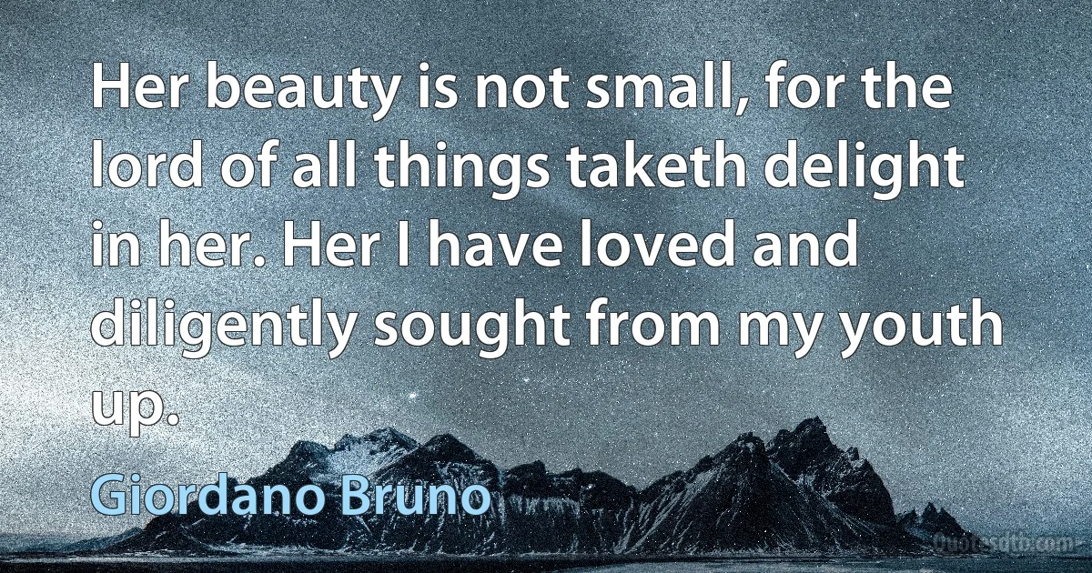 Her beauty is not small, for the lord of all things taketh delight in her. Her I have loved and diligently sought from my youth up. (Giordano Bruno)