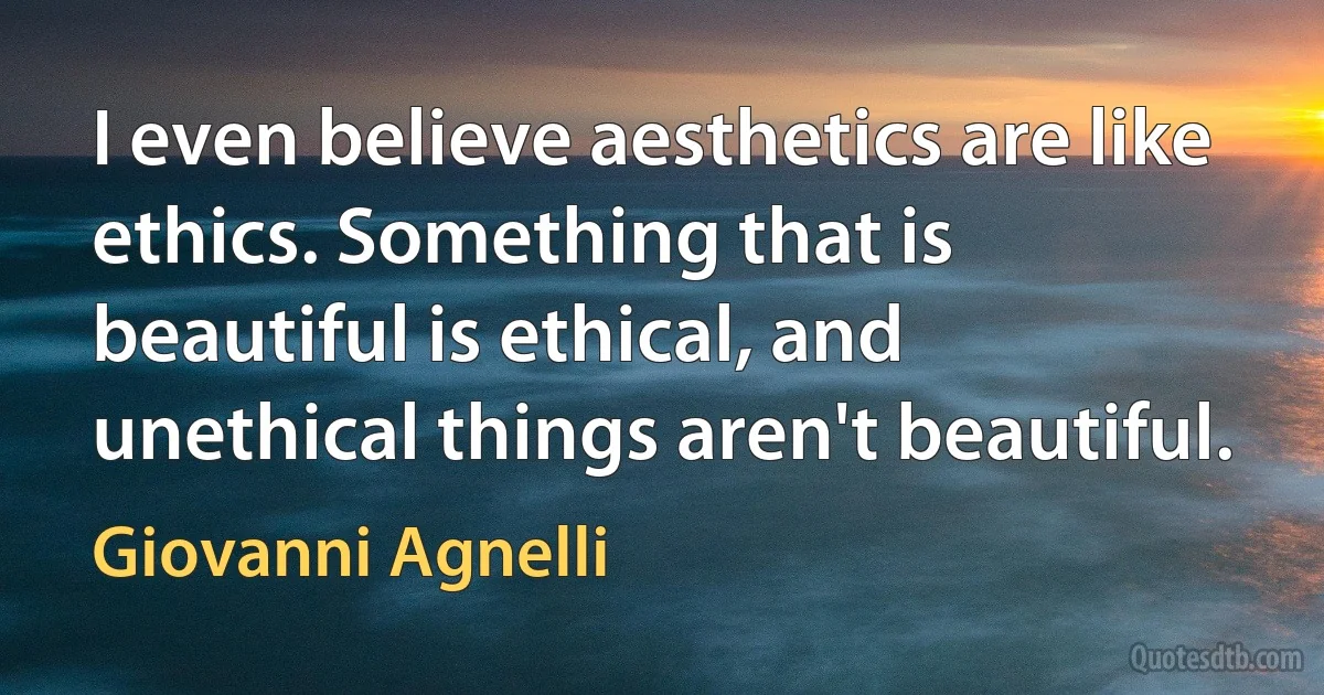 I even believe aesthetics are like ethics. Something that is beautiful is ethical, and unethical things aren't beautiful. (Giovanni Agnelli)