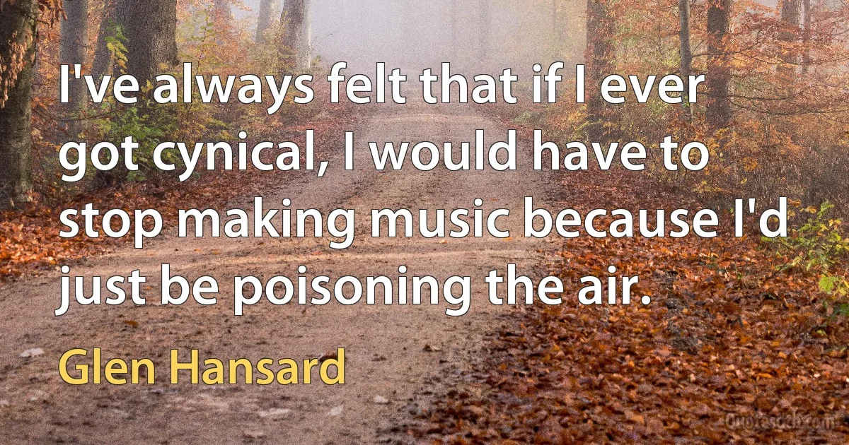 I've always felt that if I ever got cynical, I would have to stop making music because I'd just be poisoning the air. (Glen Hansard)