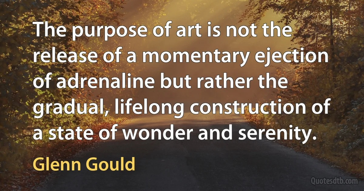 The purpose of art is not the release of a momentary ejection of adrenaline but rather the gradual, lifelong construction of a state of wonder and serenity. (Glenn Gould)